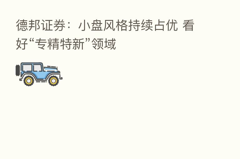 德邦证券：小盘风格持续占优 看好“专精特新”领域