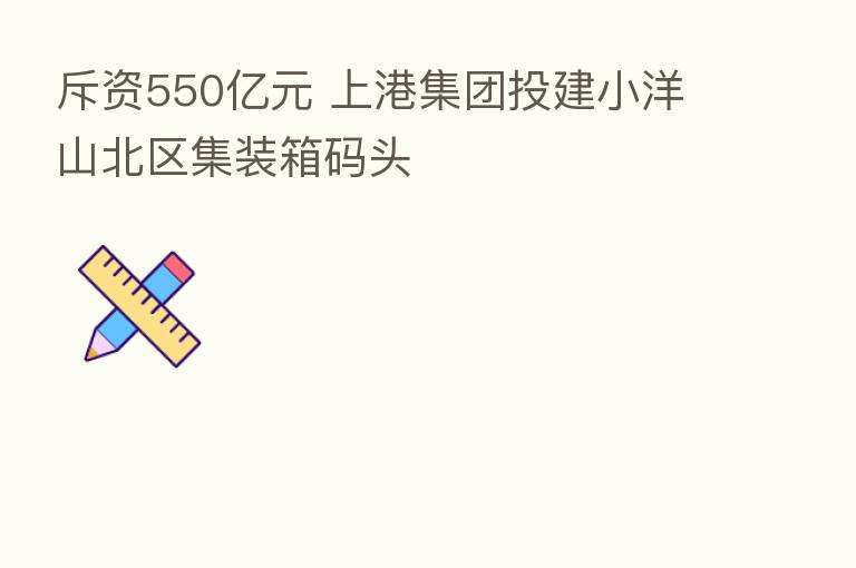 斥资550亿元 上港集团投建小洋山北区集装箱码头