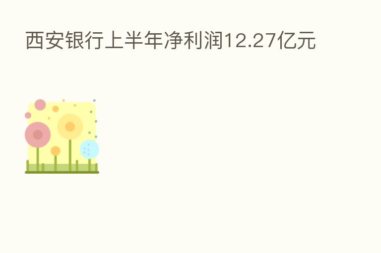 西安银行上半年净利润12.27亿元