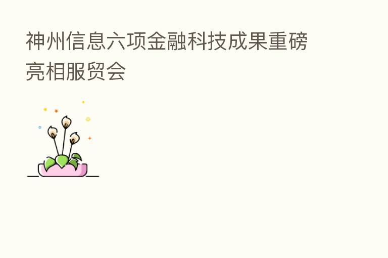 神州信息六项金融科技成果重磅亮相服贸会