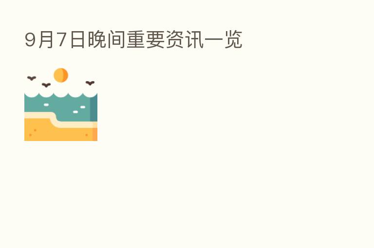 9月7日晚间重要资讯一览