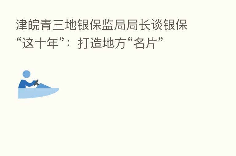 津皖青三地银保监局局长谈银保“这十年”：打造地方“名片”   金融助力国家区域战略发展