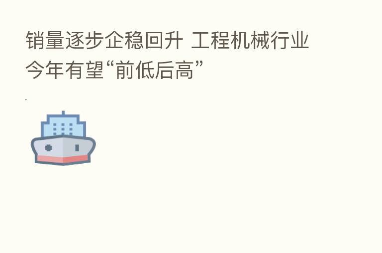销量逐步企稳回升 工程机械行业今年有望“前低后高”