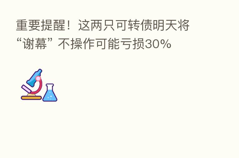 重要提醒!这两只可转债明天将“谢幕” 不操作可能亏损30%