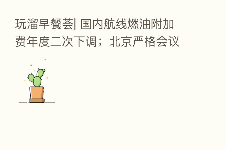 玩溜早餐荟| 国内航线燃油附加费年度二次下调；北京严格会议培训等聚集性活动防疫管理；“京剧文化之旅智慧地图”将在服贸会特展现场首发