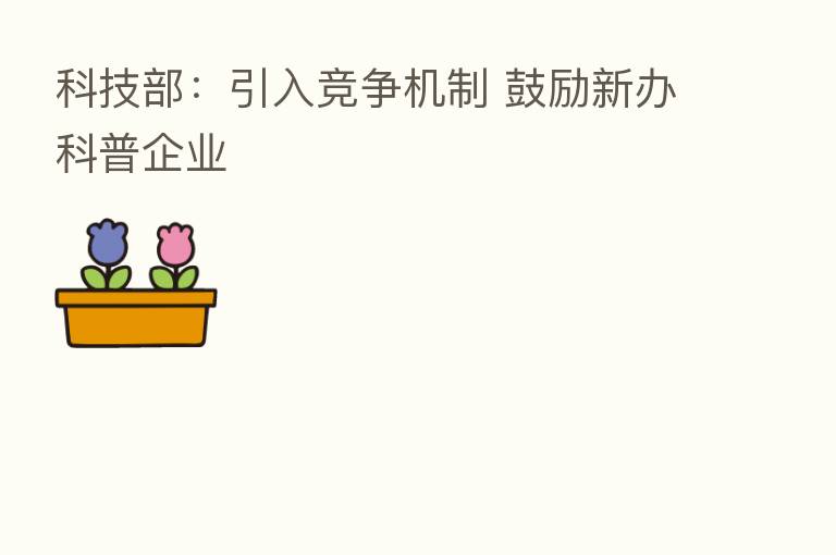 科技部：引入竞争机制 鼓励新办科普企业