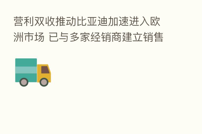 营利双收推动比亚迪加速进入欧洲市场 已与多家经销商建立销售网络