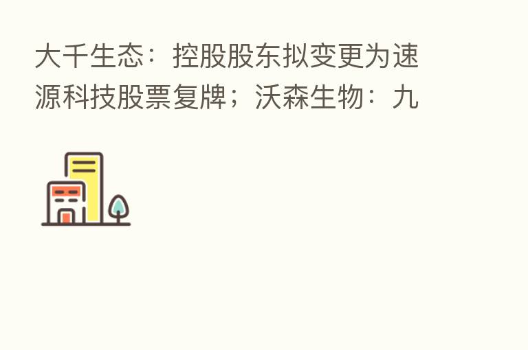 大千生态：控股股东拟变更为速源科技股票复牌；沃森生物：九价HPV疫苗启动Ⅲ期临床试验