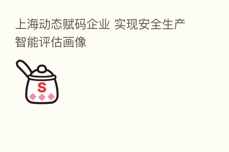 上海动态赋码企业 实现安全生产智能评估画像