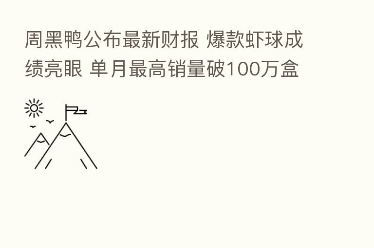 周黑鸭公布新 财报 爆款虾球成绩亮眼 单月 高销量破100万盒