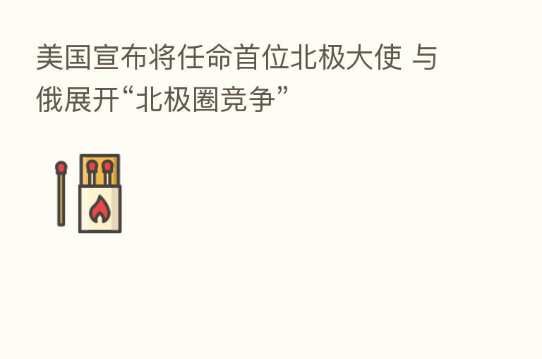 美国宣布将任命首位北极大使 与俄展开“北极圈竞争”