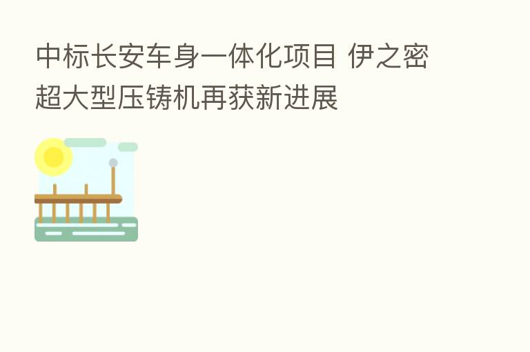 中标长安车身一体化项目 伊之密超大型压铸机再获新进展