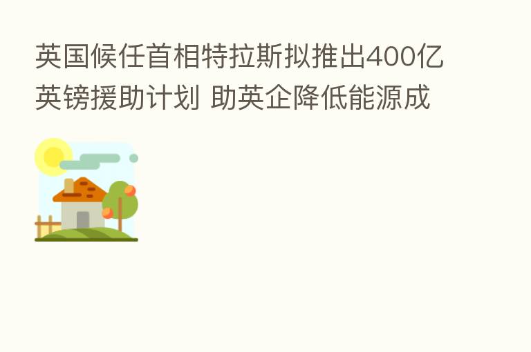 英国候任首相特拉斯拟推出400亿英镑援助计划 助英企降低能源成本