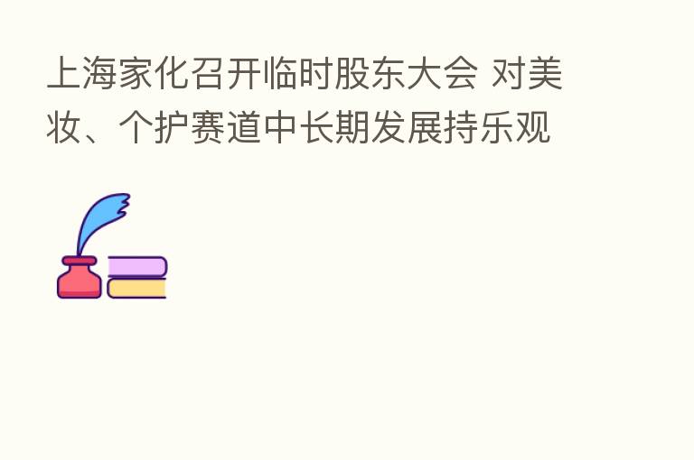 上海家化召开临时股东大会 对美妆、个护赛道中长期发展持乐观态度