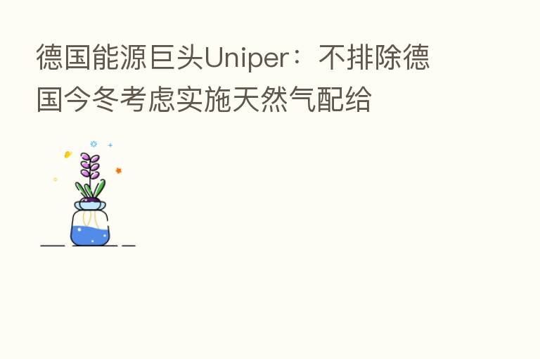 德国能源巨头Uniper：不排除德国今冬考虑实施天然气配给