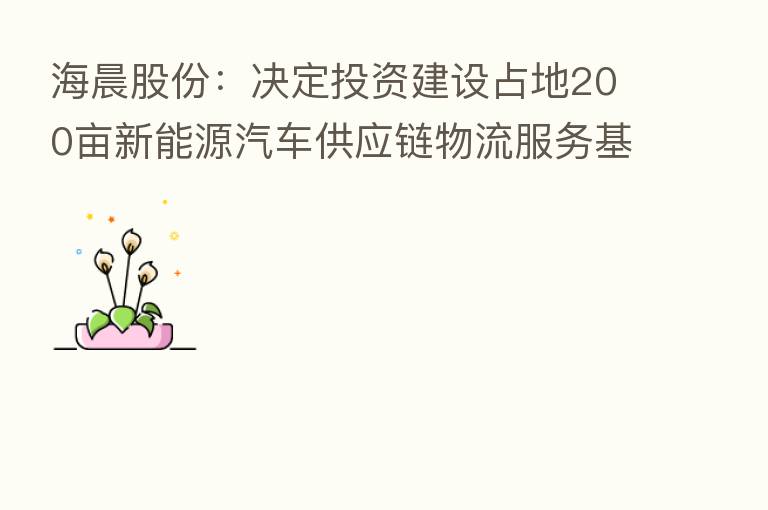 海晨股份:决定投资建设占地200亩新能源汽车供应链物流服务基站