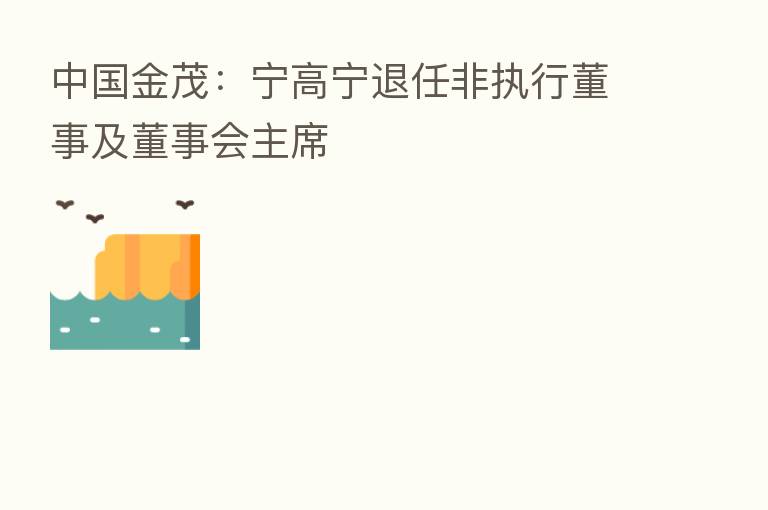 中国金茂:宁高宁退任非执行董事及董事会主席