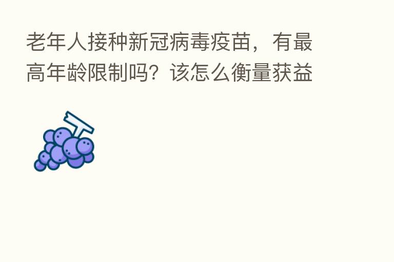 老年人接种新冠病毒疫苗，有   高年龄限制吗？该怎么衡量获益和风险？权威解答来了【新型冠状病毒科普知识】