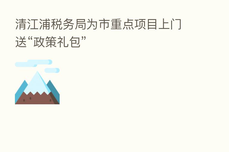 清江浦税务局为市重点项目上门送“政策礼包”