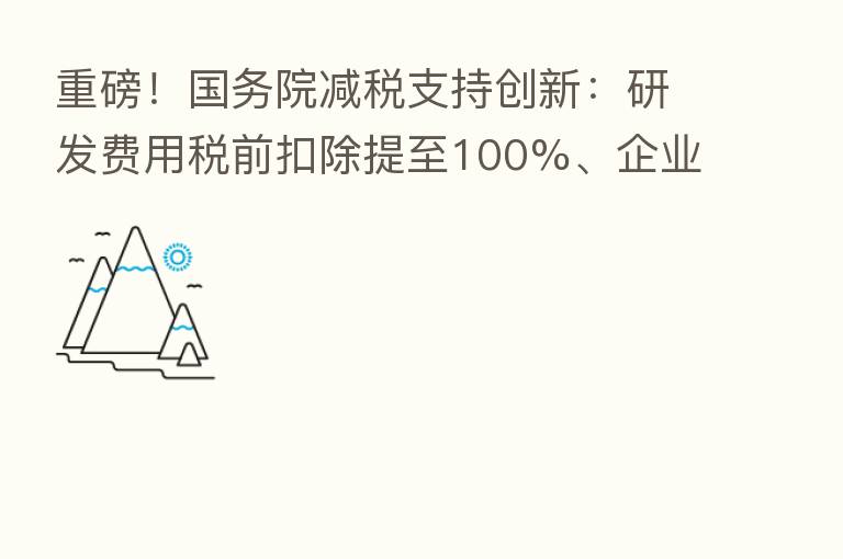 重磅！国务院减税支持创新：研发费用税前扣除提至100%、企业购置设备可加倍计扣 来看要点解读