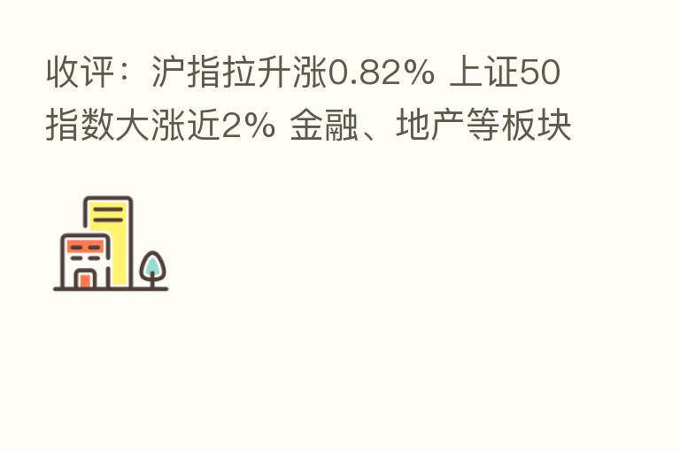 收评:沪指拉升涨0.82% 上证50指数大涨近2% 金融、地产等板块走强