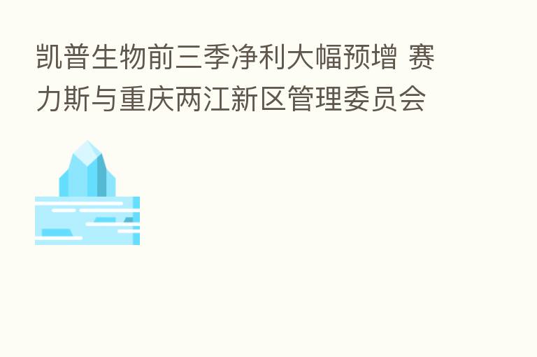 凯普生物前三季净利大幅预增 赛力斯与重庆两江新区管理委员会订立战略协议
