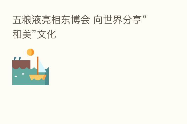 五粮液亮相东博会 向世界 “和美”文化