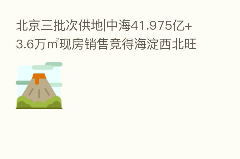 北京三批次供地|中海41.975亿+3.6万㎡现房销售竞得海淀西北旺0013地块