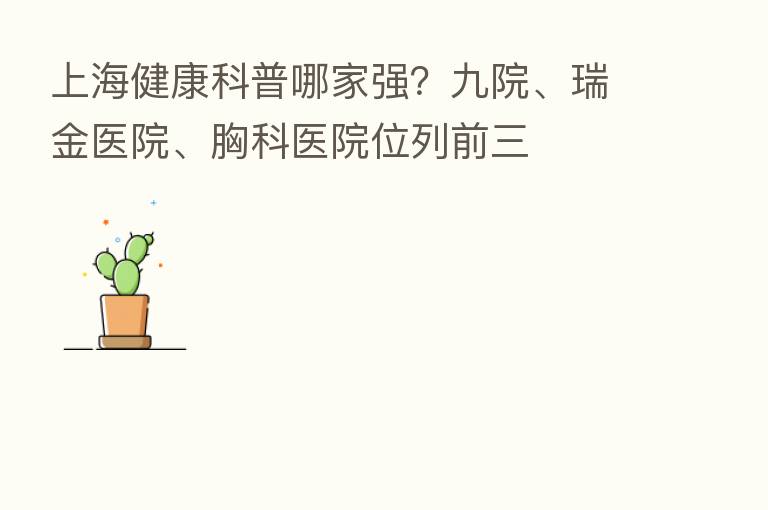 上海健康科普哪家强?九院、瑞金医院、胸科医院位列前三