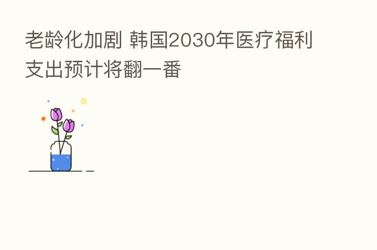 老龄化加剧 韩国2030年医疗福利支出预计将翻一番