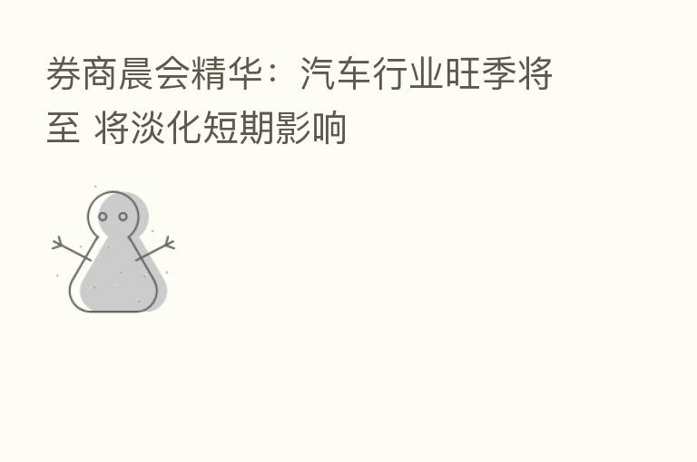 券商晨会精华：汽车行业旺季将至 将淡化短期影响
