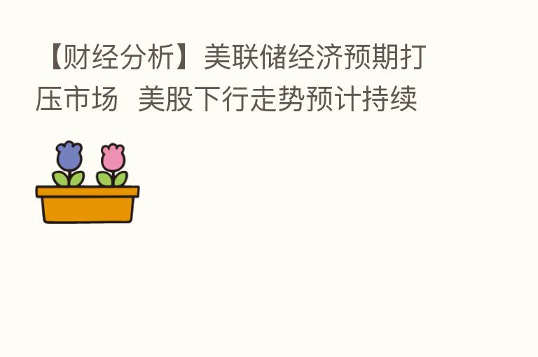 【财经分析】美联储经济预期打压市场 美股下行走势预计持续