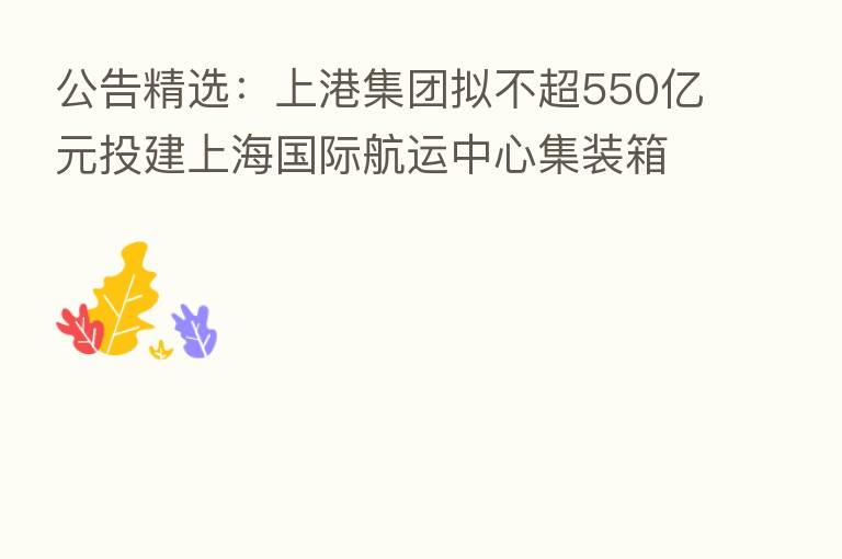 公告精选：上港集团拟不超550亿元投建上海国际航运中心集装箱码头及配套工程；南方航空子公司向空客公司购买40架飞机