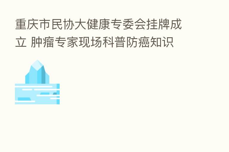 重庆市民协大健康专委会挂牌成立 肿瘤专家现场科普防癌知识