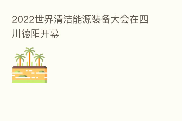 2022世界清洁能源装备大会在四川德阳开幕