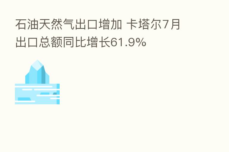 石油天然气出口增加 卡塔尔7月出口总额同比增长61.9%