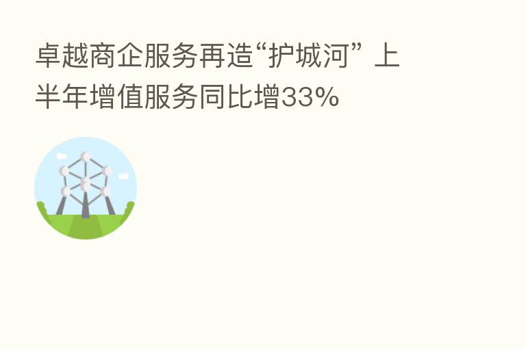 卓越商企服务再造“护城河” 上半年增值服务同比增33%