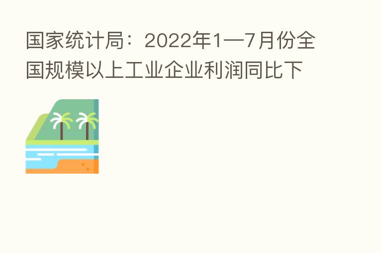 国家统计局:2022年1—7月份全国规模以上工业企业利润同比下降1.1%