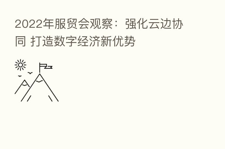 2022年服贸会观察:强化云边协同 打造数字经济新优势