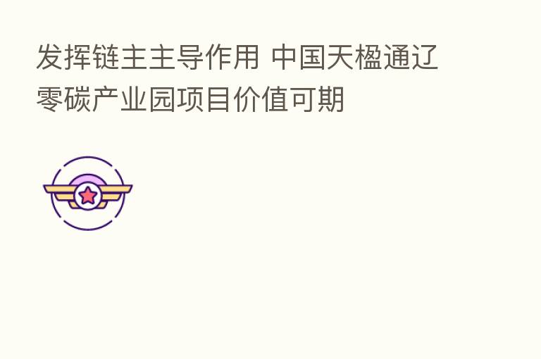 发挥链主主导作用 中国天楹通辽零碳产业园项目价值可期