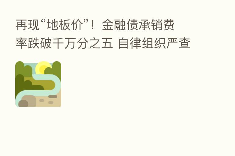 再现“地板价”!金融债承销费率跌破千万分之五 自律组织严查