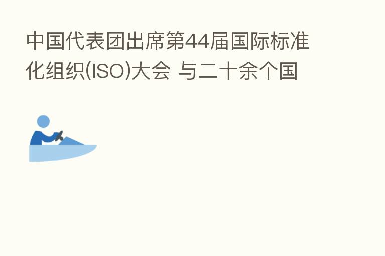 中国代表团出席 44届国际标准化组织(ISO)大会 与二十余个国家标准化机构进行双边会谈