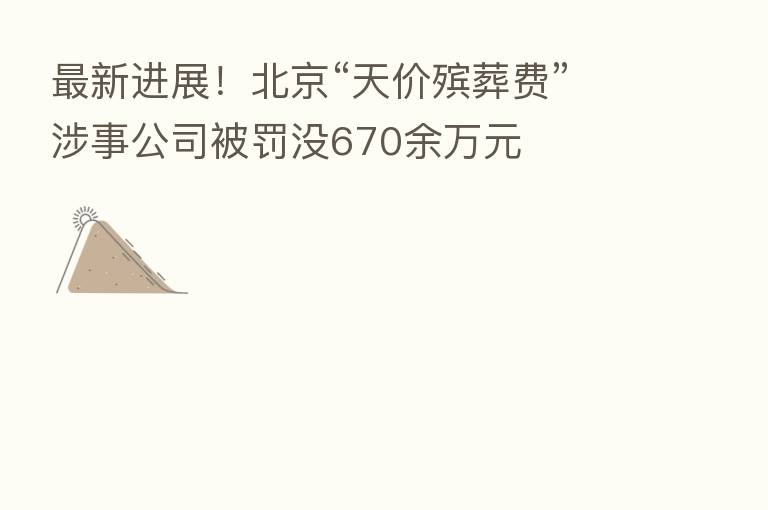新   进展！北京“天价殡葬费”涉事公司被罚没670余万元