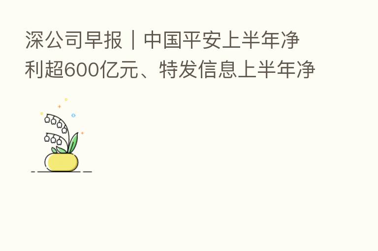 深公司早报|中国平安上半年净利超600亿元、特发信息上半年净利同比增640%、深纺织A收关注函