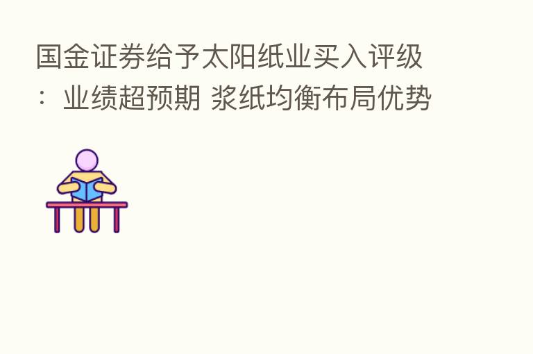 国金证券给予太阳纸业买入评级：业绩超预期 浆纸均衡布局优势进一步彰显