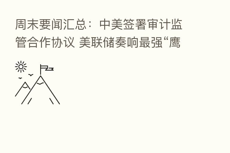 周末要闻汇总：中美签署审计监管合作协议 美联储奏响   强“鹰”引发抛售潮
