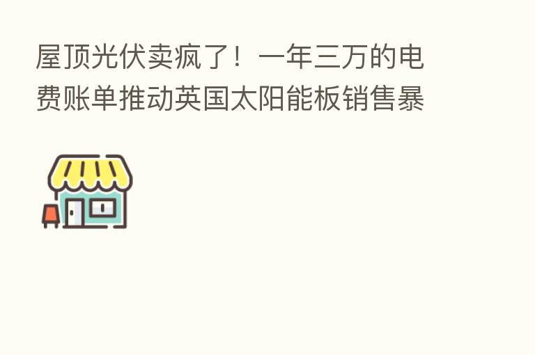 屋顶光伏卖疯了！一年三万的电费账单推动英国太阳能板销售暴增