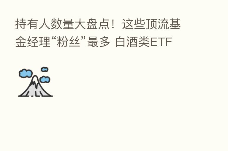 持有人数量大盘点!这些顶流基金经理“粉丝” 多 白酒类ETF继续受追捧