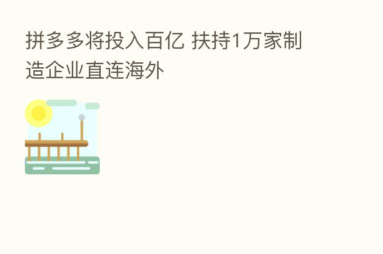 拼多多将投入百亿 扶持1万家制造企业直连海外