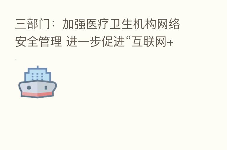 三部门：加强医疗卫生机构网络安全管理 进一步促进“互联网+医疗健康”发展